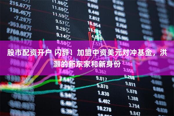 股市配资开户 闪辞！加盟中资美元对冲基金，洪灏的新东家和新身份
