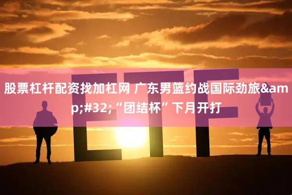 股票杠杆配资找加杠网 广东男篮约战国际劲旅&#32;“团结杯”下月开打