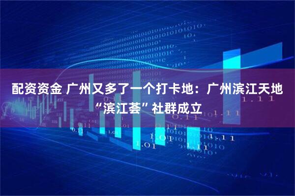 配资资金 广州又多了一个打卡地：广州滨江天地“滨江荟”社群成立