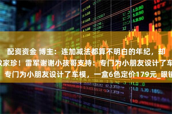 配资资金 博主：连加减法都算不明白的年纪，却对小米汽车的配置如数家珍！雷军谢谢小孩哥支持：专门为小朋友设计了车模，一盒6色定价179元_眼镜
