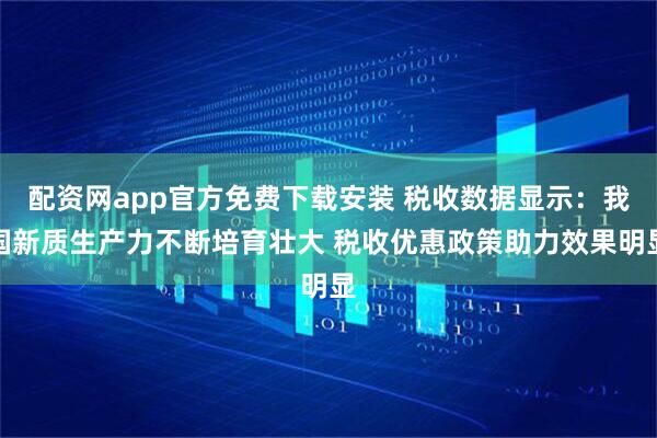 配资网app官方免费下载安装 税收数据显示：我国新质生产力不断培育壮大 税收优惠政策助力效果明显