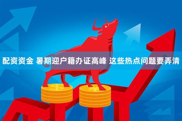 配资资金 暑期迎户籍办证高峰 这些热点问题要弄清