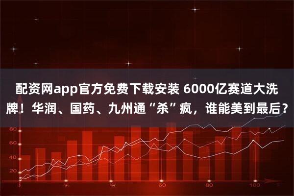 配资网app官方免费下载安装 6000亿赛道大洗牌！华润、国药、九州通“杀”疯，谁能美到最后？