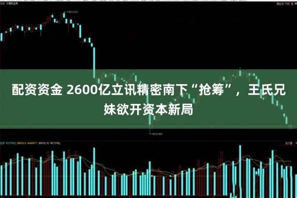 配资资金 2600亿立讯精密南下“抢筹”，王氏兄妹欲开资本新局
