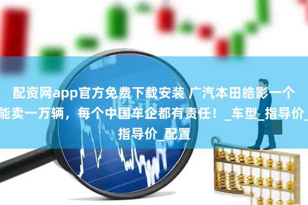 配资网app官方免费下载安装 广汽本田皓影一个月还能卖一万辆，每个中国车企都有责任！_车型_指导价_配置