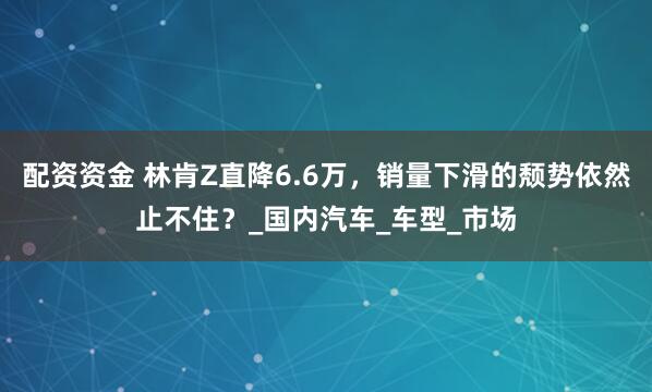配资资金 林肯Z直降6.6万，销量下滑的颓势依然止不住？_国内汽车_车型_市场