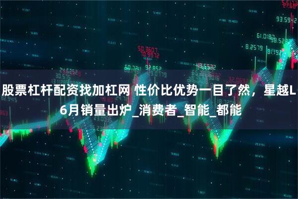 股票杠杆配资找加杠网 性价比优势一目了然，星越L 6月销量出炉_消费者_智能_都能