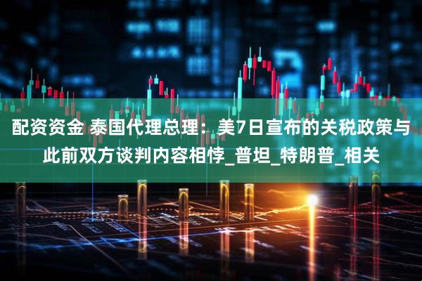 配资资金 泰国代理总理：美7日宣布的关税政策与此前双方谈判内容相悖_普坦_特朗普_相关