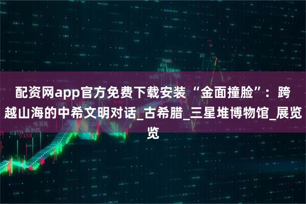 配资网app官方免费下载安装 “金面撞脸”：跨越山海的中希文明对话_古希腊_三星堆博物馆_展览