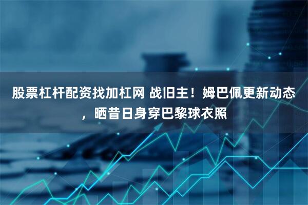 股票杠杆配资找加杠网 战旧主！姆巴佩更新动态，晒昔日身穿巴黎球衣照