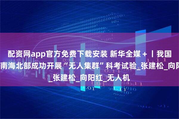配资网app官方免费下载安装 新华全媒＋丨我国科研人员在南海北部成功开展“无人集群”科考试验_张建松_向阳红_无人机