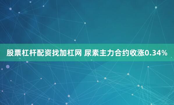 股票杠杆配资找加杠网 尿素主力合约收涨0.34%