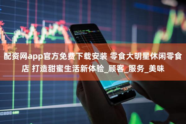 配资网app官方免费下载安装 零食大明星休闲零食店 打造甜蜜生活新体验_顾客_服务_美味