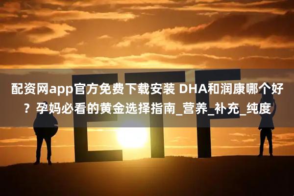 配资网app官方免费下载安装 DHA和润康哪个好？孕妈必看的黄金选择指南_营养_补充_纯度