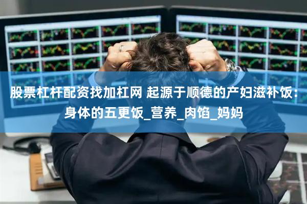 股票杠杆配资找加杠网 起源于顺德的产妇滋补饭：身体的五更饭_营养_肉馅_妈妈