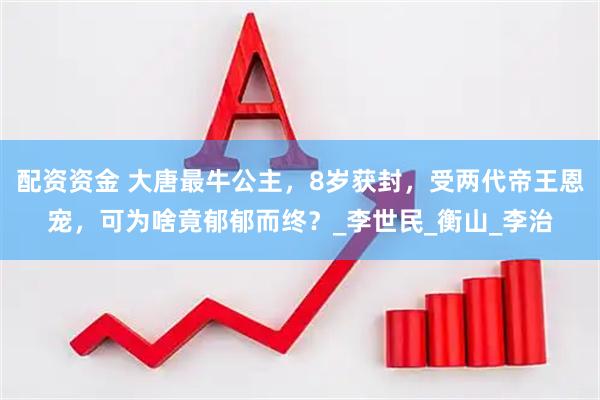 配资资金 大唐最牛公主，8岁获封，受两代帝王恩宠，可为啥竟郁郁而终？_李世民_衡山_李治