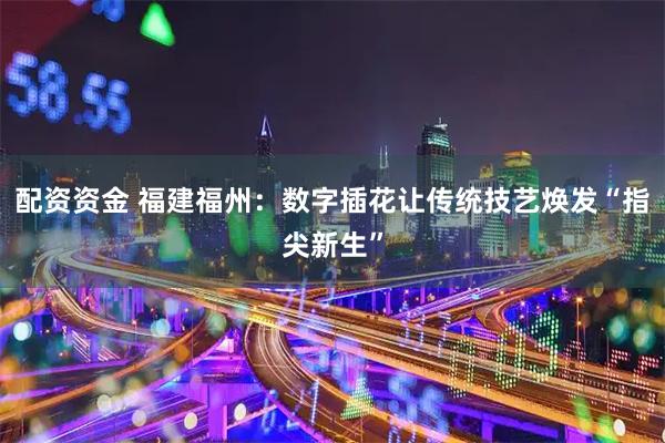 配资资金 福建福州：数字插花让传统技艺焕发“指尖新生”