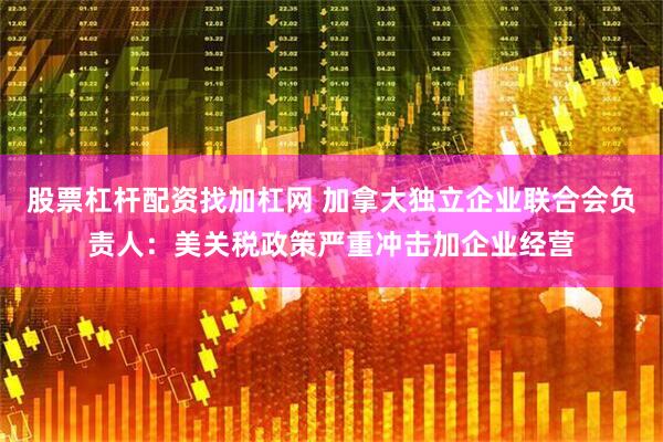 股票杠杆配资找加杠网 加拿大独立企业联合会负责人：美关税政策严重冲击加企业经营