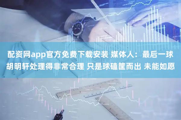 配资网app官方免费下载安装 媒体人：最后一球胡明轩处理得非常合理 只是球磕筐而出 未能如愿