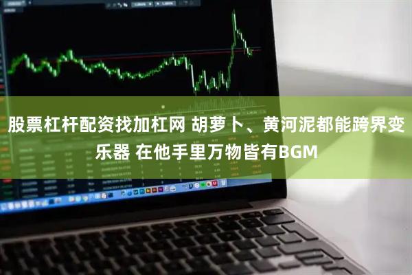 股票杠杆配资找加杠网 胡萝卜、黄河泥都能跨界变乐器 在他手里万物皆有BGM