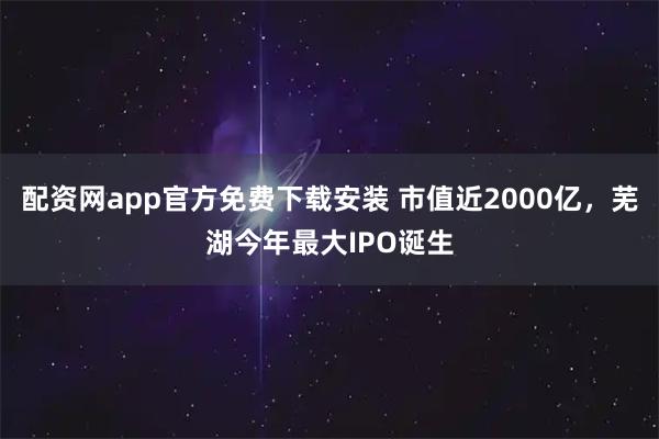 配资网app官方免费下载安装 市值近2000亿,芜湖今年最大IPO诞生