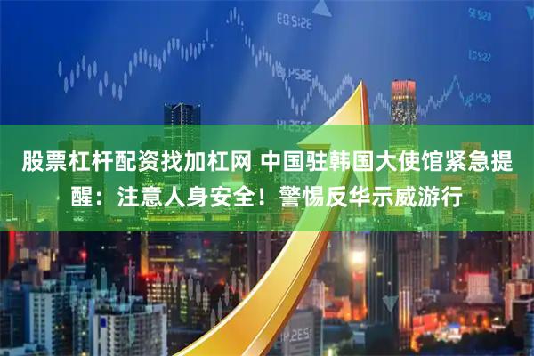 股票杠杆配资找加杠网 中国驻韩国大使馆紧急提醒：注意人身安全！警惕反华示威游行