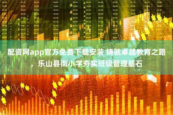 配资网app官方免费下载安装 铸就卓越教育之路，乐山县街小学夯实班级管理基石