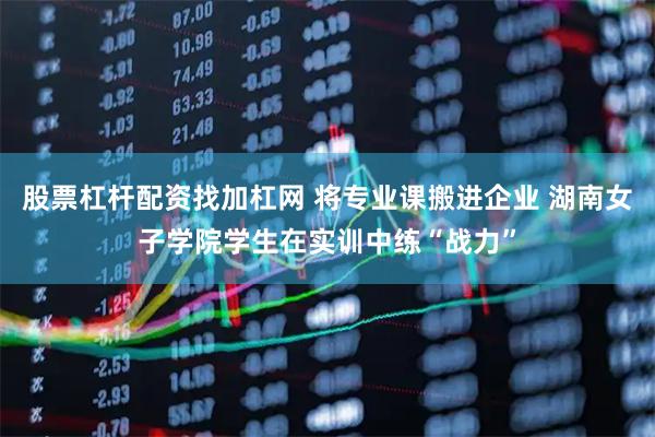 股票杠杆配资找加杠网 将专业课搬进企业 湖南女子学院学生在实训中练“战力”