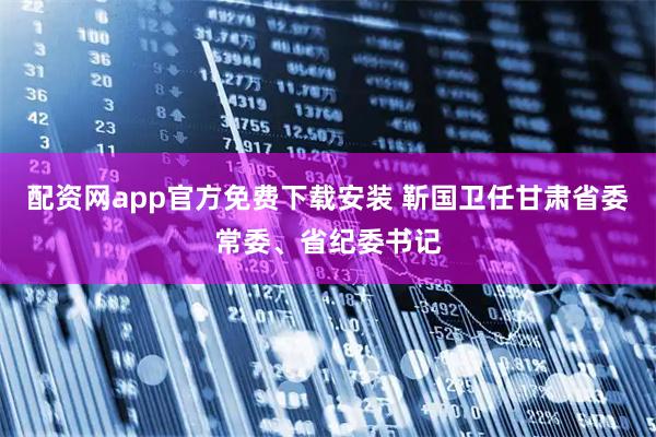 配资网app官方免费下载安装 靳国卫任甘肃省委常委、省纪委书记
