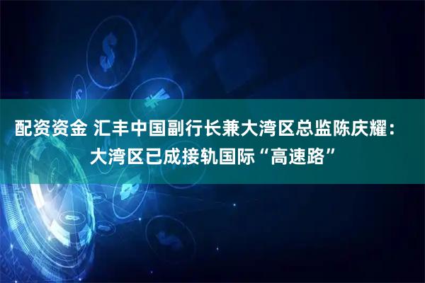 配资资金 汇丰中国副行长兼大湾区总监陈庆耀： 大湾区已成接轨国际“高速路”