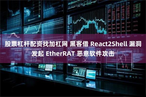 股票杠杆配资找加杠网 黑客借 React2Shell 漏洞发起 EtherRAT 恶意软件攻击