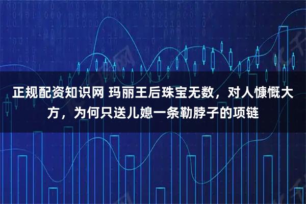 正规配资知识网 玛丽王后珠宝无数,对人慷慨大方,为何只送儿媳一条勒脖子的项链