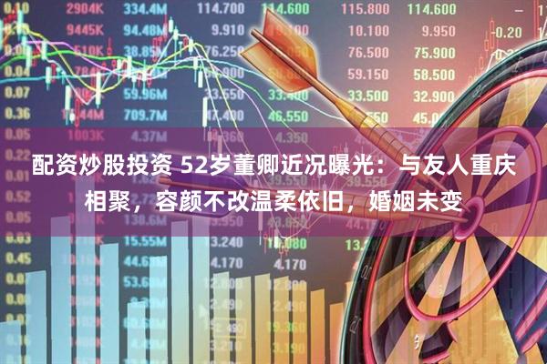 配资炒股投资 52岁董卿近况曝光:与友人重庆相聚,容颜不改温柔依旧,婚姻未变