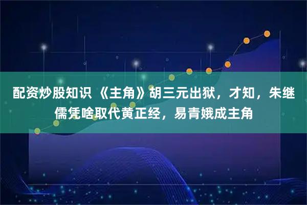 配资炒股知识 《主角》胡三元出狱，才知，朱继儒凭啥取代黄正经，易青娥成主角