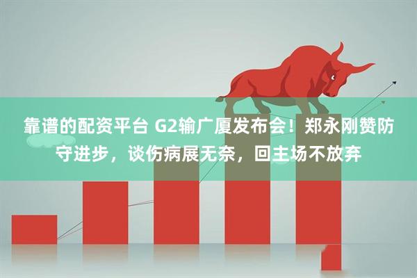靠谱的配资平台 G2输广厦发布会！郑永刚赞防守进步，谈伤病展无奈，回主场不放弃