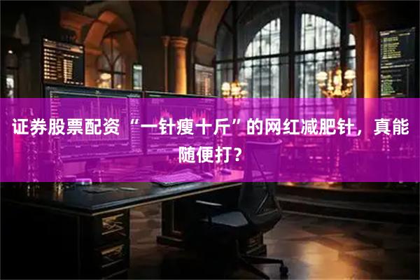 证券股票配资 “一针瘦十斤”的网红减肥针，真能随便打？