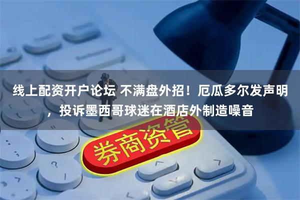 线上配资开户论坛 不满盘外招！厄瓜多尔发声明，投诉墨西哥球迷在酒店外制造噪音