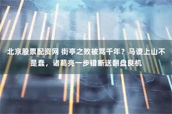 北京股票配资网 街亭之败被骂千年？马谡上山不是蠢，诸葛亮一步错断送翻盘良机