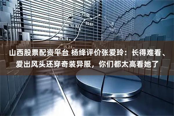 山西股票配资平台 杨绛评价张爱玲：长得难看、爱出风头还穿奇装异服，你们都太高看她了