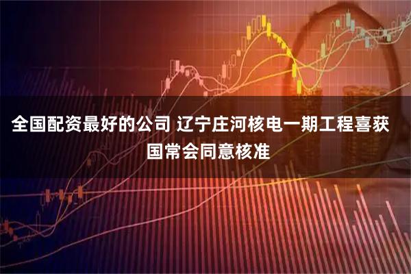 全国配资最好的公司 辽宁庄河核电一期工程喜获   国常会同意核准
