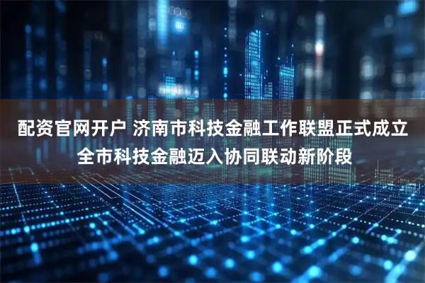 配资官网开户 济南市科技金融工作联盟正式成立 全市科技金融迈入协同联动新阶段