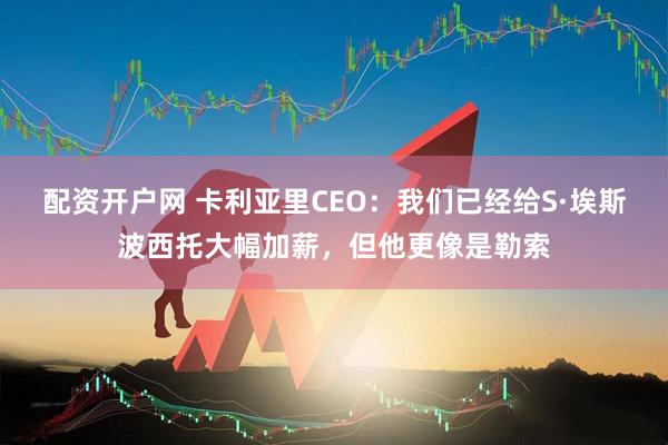 配资开户网 卡利亚里CEO：我们已经给S·埃斯波西托大幅加薪，但他更像是勒索