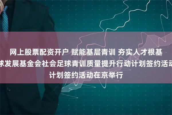 网上股票配资开户 赋能基层青训 夯实人才根基｜中国足球发展基金会社会足球青训质量提升行动计划签约活动在京举行