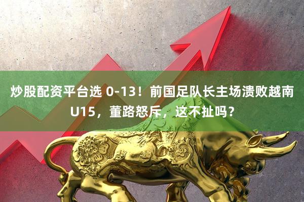 炒股配资平台选 0-13!前国足队长主场溃败越南U15,董路怒斥,这不扯吗?
