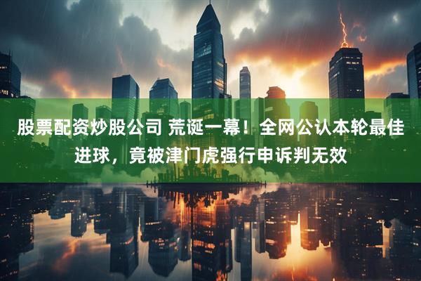 股票配资炒股公司 荒诞一幕！全网公认本轮最佳进球，竟被津门虎强行申诉判无效