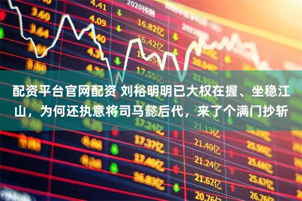 配资平台官网配资 刘裕明明已大权在握、坐稳江山，为何还执意将司马懿后代，来了个满门抄斩