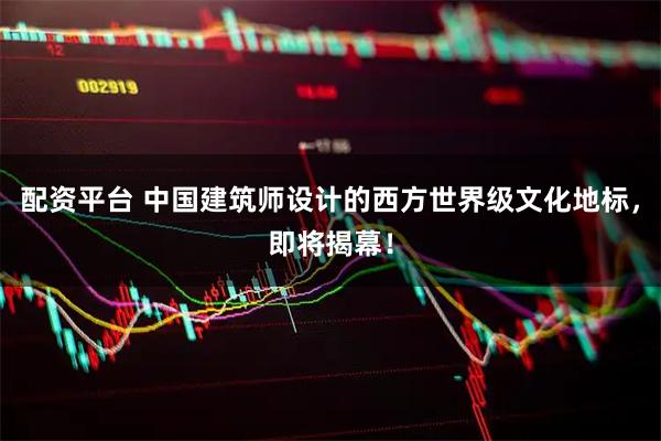 配资平台 中国建筑师设计的西方世界级文化地标，即将揭幕！