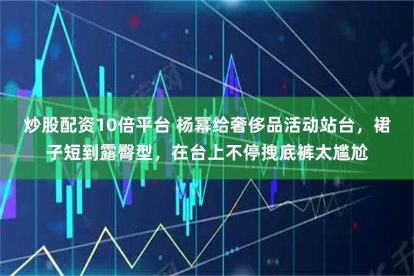 炒股配资10倍平台 杨幂给奢侈品活动站台，裙子短到露臀型，在台上不停拽底裤太尴尬