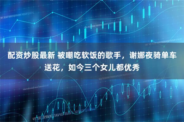 配资炒股最新 被嘲吃软饭的歌手，谢娜夜骑单车送花，如今三个女儿都优秀