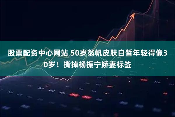 股票配资中心网站 50岁翁帆皮肤白皙年轻得像30岁！撕掉杨振宁娇妻标签